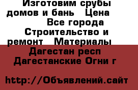  Изготовим срубы домов и бань › Цена ­ 1 000 - Все города Строительство и ремонт » Материалы   . Дагестан респ.,Дагестанские Огни г.